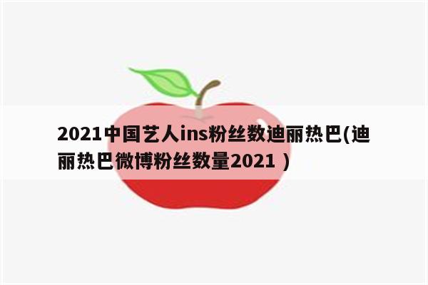 2021中国艺人ins粉丝数迪丽热巴(迪丽热巴微博粉丝数量2021 )（迪丽热巴现在有多少粉丝2020年）