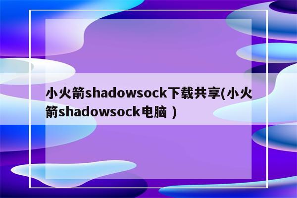 小火箭shadowsock下载共享(小火箭shadowsock电脑 )（小火箭shadow rocket）